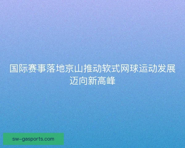 国际赛事落地京山推动软式网球运动发展迈向新高峰